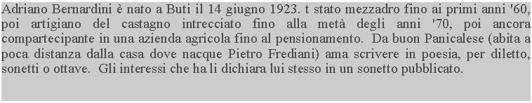 Casella di testo: Adriano Bernardini  nato a Buti il 14 giugno 1923. t stato mezzadro fino ai primi anni '60, poi artigiano del castagno intrecciato fino alla met degli anni '70, poi ancora compartecipante in una azienda agricola fino al pensionamento.  Da buon Panicalese (abita a poca distanza dalla casa dove nacque Pietro Frediani) ama scrivere in poesia, per diletto, sonetti o ottave.  Gli interessi che ha li dichiara lui stesso in un sonetto pubblicato.