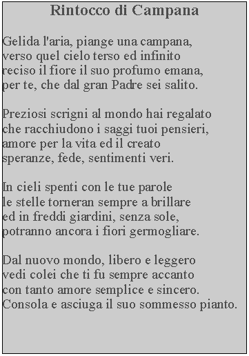 Casella di testo: Rintocco di CampanaGelida l'aria, piange una campana,verso quel cielo terso ed infinito reciso il fiore il suo profumo emana, per te, che dal gran Padre sei salito.Preziosi scrigni al mondo hai regalato che racchiudono i saggi tuoi pensieri, amore per la vita ed il creato speranze, fede, sentimenti veri.In cieli spenti con le tue parole le stelle torneran sempre a brillare ed in freddi giardini, senza sole, potranno ancora i fiori germogliare.Dal nuovo mondo, libero e leggero vedi colei che ti fu sempre accanto con tanto amore semplice e sincero.  Consola e asciuga il suo sommesso pianto.