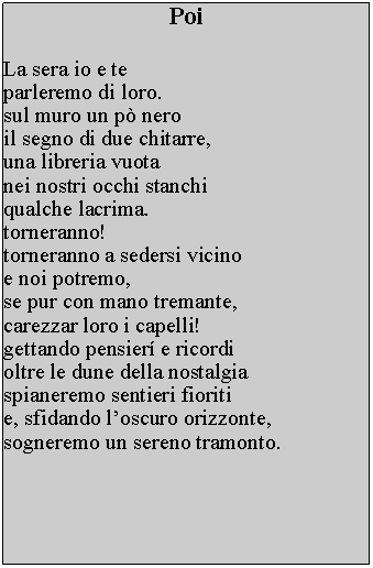 Casella di testo: PoiLa sera io e te parleremo di loro. sul muro un p nero il segno di due chitarre, una libreria vuota nei nostri occhi stanchi qualche lacrima. torneranno! torneranno a sedersi vicino e noi potremo, se pur con mano tremante, carezzar loro i capelli! gettando pensier e ricordi oltre le dune della nostalgia spianeremo sentieri fioriti e, sfidando loscuro orizzonte,sogneremo un sereno tramonto.