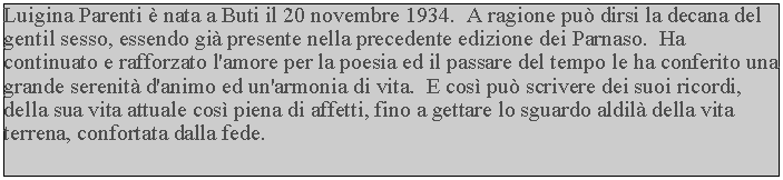 Casella di testo: Luigina Parenti  nata a Buti il 20 novembre 1934.  A ragione pu dirsi la decana del gentil sesso, essendo gi presente nella precedente edizione dei Parnaso.  Ha continuato e rafforzato l'amore per la poesia ed il passare del tempo le ha conferito una grande serenit d'animo ed un'armonia di vita.  E cos pu scrivere dei suoi ricordi, della sua vita attuale cos piena di affetti, fino a gettare lo sguardo aldil della vita terrena, confortata dalla fede.