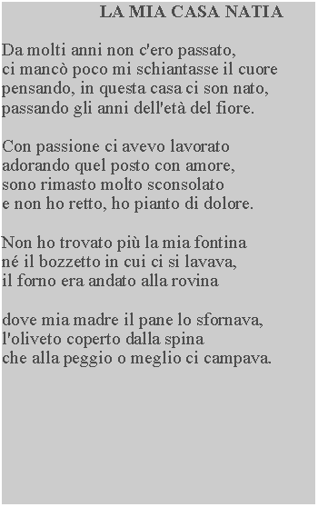Casella di testo: LA MIA CASA NATIADa molti anni non c'ero passato,ci manc poco mi schiantasse il cuore pensando, in questa casa ci son nato, passando gli anni dell'et del fiore.Con passione ci avevo lavorato adorando quel posto con amore, sono rimasto molto sconsolato e non ho retto, ho pianto di dolore.Non ho trovato pi la mia fontina n il bozzetto in cui ci si lavava, il forno era andato alla rovinadove mia madre il pane lo sfornava, l'oliveto coperto dalla spinache alla peggio o meglio ci campava.
