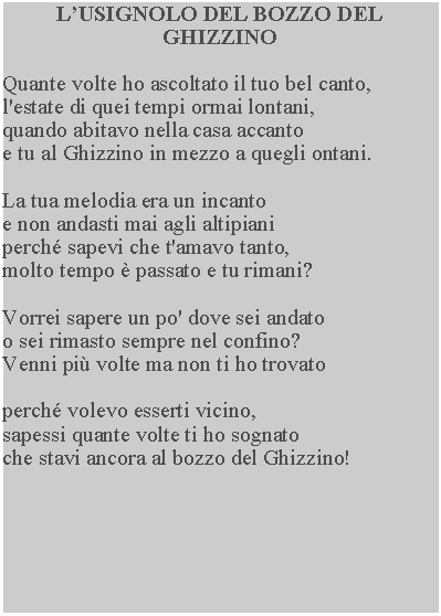 Casella di testo: LUSIGNOLO DEL BOZZO DEL GHIZZINOQuante volte ho ascoltato il tuo bel canto, l'estate di quei tempi ormai lontani, quando abitavo nella casa accanto e tu al Ghizzino in mezzo a quegli ontani.La tua melodia era un incanto e non andasti mai agli altipiani perch sapevi che t'amavo tanto, molto tempo  passato e tu rimani?Vorrei sapere un po' dove sei andato o sei rimasto sempre nel confino?Venni pi volte ma non ti ho trovatoperch volevo esserti vicino, sapessi quante volte ti ho sognato che stavi ancora al bozzo del Ghizzino!