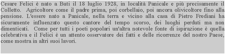 Casella di testo: Cesare Felici  nato a Buti il 18 luglio 1928, in localit Panicale e pi precisamente il Colletto.  Agricoltore come il padre prima, poi corbellaio, poi ancora olivicoltore fino alla pensione. L'essere nato a Panicale, nella terra e vicino alla casa di Pietro Frediani ha sicuramente influenzato questo cantore del tempo scorso, dei luoghi perduti ma non dimenticati.  Come per tutti i poeti popolari un'altra notevole fonte di ispirazione  quella celebrativa e il Felici  un attento osservatore dei fatti e delle ricorrenze del nostro Paese, come mostra in altri suoi lavori.