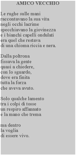 Casella di testo: AMICO VECCHIOLe rughe sulle mani raccontavano la sua vita negli occhi lacrime specchiavano la giovinezza e i bianchi capelli ondulati era quel che restava di una chioma riccia e nera.Dalla poltrona fissava la gente quasi a chiedere, con lo sguardo, dove era finita tutta la forza che aveva avuto.Solo qualche lamentotra i colpi di tosse un respiro affannato e la mano che tremama dentrola vogliadi essere vivo.