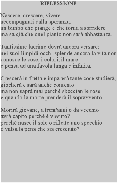 Casella di testo: RIFLESSIONENascere, crescere, vivere accompagnati dalla speranza; un bimbo che piange e che torna a sorriderema sa gi che quel pianto non sar abbastanza.Tantissime lacrime dovr ancora versare; nei suoi limpidi occhi splende ancora la vita non conosce le cose, i colori, il mare e pensa ad una favola lunga e infinita.Crescer in fretta e imparer tante cose studier, giocher e sar anche contento ma non sapr mai perch sboccian le rose e quando la morte prender il sopravvento.Morir giovane, a trent'anni o da vecchio avr capito perch  vissuto? perch nasce il sole o riflette uno specchio  valsa la pena che sia cresciuto?