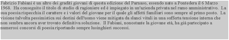 Casella di testo: Fabrizio Fabiani  un altro dei graditi giovani di questa edizione del Parnaso, essendo nato a Pontedera il 6 Marzo 1968.  Ha conseguito il titolo di studio di ragioniere ed  impiegato in un'azienda privata nel ramo amministrativo.  La sua poesia rispecchia il carattere e i valori del giovane per il quale gli affetti familiari sono sempre al primo posto.  La visione talvolta pessimistica sui destini dell'uomo viene mitigata da slanci vitali in una sofferta tensione interna che non sembra ancora aver trovato definitiva soluzione.  Il Fabiani, nonostante la giovane et, ha gi partecipato a numerosi concorsi di poesia riportando sempre lusinghieri successi.