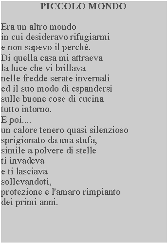 Casella di testo: PICCOLO MONDOEra un altro mondoin cui desideravo rifugiarmi e non sapevo il perch.  Di quella casa mi attraeva la luce che vi brillava nelle fredde serate invernali ed il suo modo di espandersi sulle buone cose di cucina tutto intorno.E poi....un calore tenero quasi silenzioso sprigionato da una stufa, simile a polvere di stelle ti invadevae ti lasciavasollevandoti, protezione e l'amaro rimpianto dei primi anni.