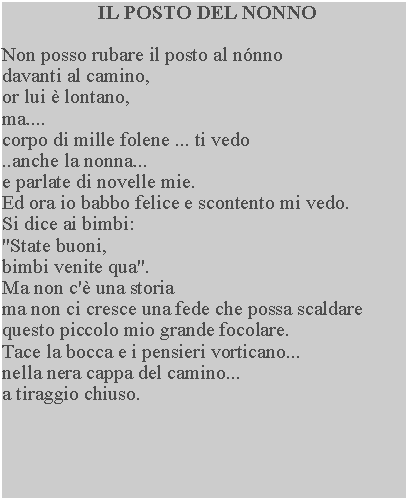 Casella di testo: IL POSTO DEL NONNONon posso rubare il posto al nnno davanti al camino, or lui  lontano,ma....corpo di mille folene ... ti vedo ..anche la nonna... e parlate di novelle mie.Ed ora io babbo felice e scontento mi vedo.  Si dice ai bimbi:"State buoni,bimbi venite qua".Ma non c' una storiama non ci cresce una fede che possa scaldare questo piccolo mio grande focolare.Tace la bocca e i pensieri vorticano... nella nera cappa del camino... a tiraggio chiuso.