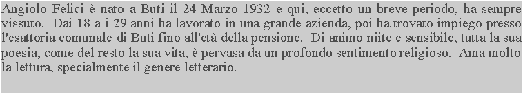 Casella di testo: Angiolo Felici  nato a Buti il 24 Marzo 1932 e qui, eccetto un breve periodo, ha sempre vissuto.  Dai 18 a i 29 anni ha lavorato in una grande azienda, poi ha trovato impiego presso l'esattoria comunale di Buti fino all'et della pensione.  Di animo niite e sensibile, tutta la sua poesia, come del resto la sua vita,  pervasa da un profondo sentimento religioso.  Ama molto la lettura, specialmente il genere letterario.