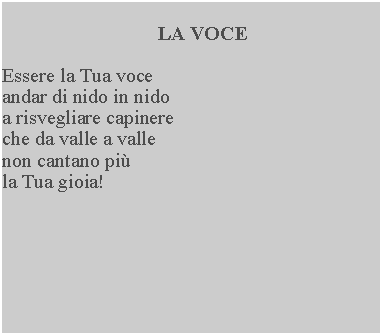 Casella di testo: LA VOCEEssere la Tua voce andar di nido in nido a risvegliare capinere che da valle a valle non cantano pi la Tua gioia!