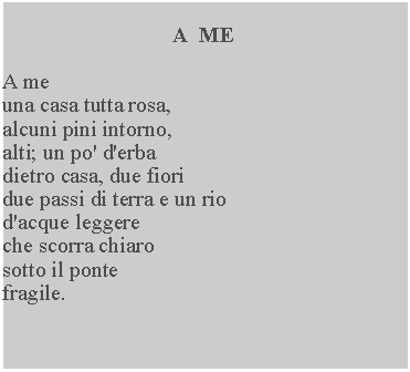 Casella di testo: A  MEA meuna casa tutta rosa, alcuni pini intorno, alti; un po' d'erba dietro casa, due fiori due passi di terra e un rio d'acque leggere che scorra chiaro sotto il ponte fragile.