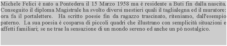 Casella di testo: Michele Felici  nato a Pontedera il 15 Marzo 1958 ma  residente a Buti fin dalla nascita.  Conseguito il diploma Magistrale ha svolto diversi mestieri quali il taglialegna ed il muratore: ora fa il portalettere.  Ha scritto poesie fin da ragazzo trascinato, riteniamo, dall'esempio paterno.  La sua poesia  cosparsa di piccoli quadri che illustrano con semplicit situazioni e affetti familiari; se ne trae la sensazione di un mondo sereno ed anche un p nostalgico.