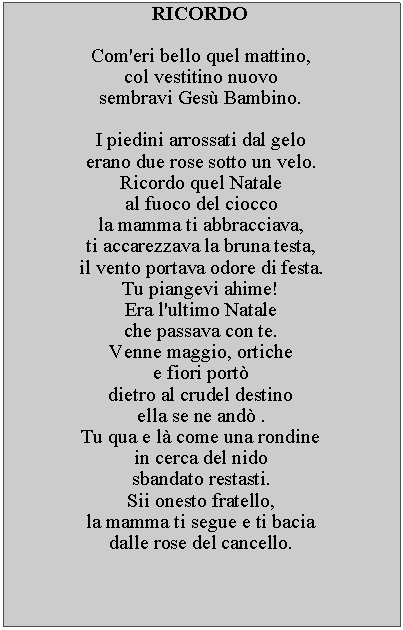 Casella di testo: RICORDOCom'eri bello quel mattino, col vestitino nuovosembravi Ges Bambino.I piedini arrossati dal gelo erano due rose sotto un velo.Ricordo quel Natale al fuoco del cioccola mamma ti abbracciava,ti accarezzava la bruna testa, il vento portava odore di festa.Tu piangevi ahime!  Era l'ultimo Natale che passava con te.Venne maggio, ortichee fiori port dietro al crudel destino ella se ne and .Tu qua e l come una rondine in cerca del nido sbandato restasti.Sii onesto fratello,la mamma ti segue e ti bacia dalle rose del cancello.