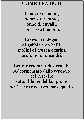 Casella di testo: COME ERA BUTIFumo nei camini, odore di frantoio, orme di cavalli, sorriso di bambini.Barrocci abbigatidi gabbie e corbelli, molini di crusca e farina profumo di oleandri.Bettole risonanti di stornelli.  Addormentato dallo scroscio del ruscello sotto il lume del lampione;per Te era ricchezza pure quello.