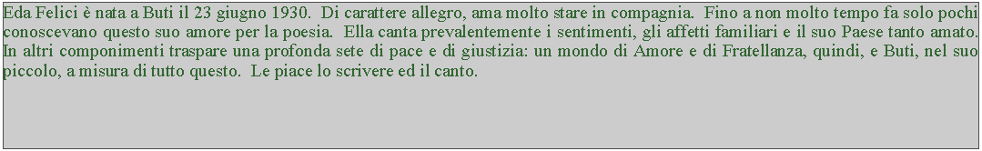 Casella di testo: Eda Felici  nata a Buti il 23 giugno 1930.  Di carattere allegro, ama molto stare in compagnia.  Fino a non molto tempo fa solo pochi conoscevano questo suo amore per la poesia.  Ella canta prevalentemente i sentimenti, gli affetti familiari e il suo Paese tanto amato.  In altri componimenti traspare una profonda sete di pace e di giustizia: un mondo di Amore e di Fratellanza, quindi, e Buti, nel suo piccolo, a misura di tutto questo.  Le piace lo scrivere ed il canto.