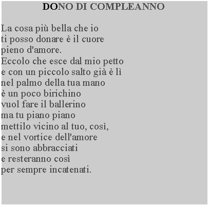 Casella di testo: DONO DI COMPLEANNOLa cosa pi bella che io ti posso donare  il cuore pieno d'amore.Eccolo che esce dal mio petto e con un piccolo salto gi  l nel palmo della tua mano  un poco birichino vuol fare il ballerino ma tu piano piano mettilo vicino al tuo, cos, e nel vortice dell'amore si sono abbracciati e resteranno cos per sempre incatenati.