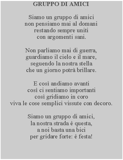 Casella di testo: GRUPPO DI AMICISiamo un gruppo di amici non pensiamo mai al domani restando sempre uniti con argomenti sani.Non parliamo mai di guerra, guardiamo il cielo e il mare, seguendo la nostra stella che un giorno potr brillare.E cos andiamo avanticos ci sentiamo importanticos gridiamo in coroviva le cose semplici vissute con decoro.Siamo un gruppo di amici, la nostra strada  questa, a noi basta una biciper gridare forte:  festa!