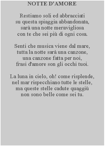 Casella di testo: NOTTE D'AMORERestiamo soli ed abbracciatisu questa spiaggia abbandonata, sar una notte meravigliosa con te che sei pi di ogni cosa.Senti che musica viene dal mare, tutta la notte sar una canzone, una canzone fatta per noi, frasi d'amore son gli occhi tuoi.La luna in cielo, oh! come risplende, nel mar rispecchiano tutte le stelle, ma queste stelle cadute quaggi non sono belle come sei tu.