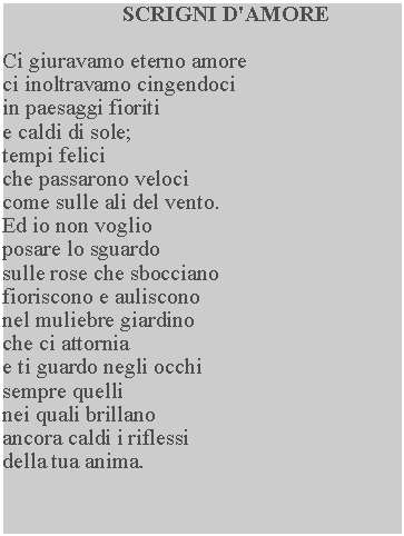 Casella di testo: SCRIGNI D'AMORECi giuravamo eterno amore ci inoltravamo cingendoci in paesaggi fioriti e caldi di sole; tempi felici che passarono veloci come sulle ali del vento.  Ed io non voglio posare lo sguardo sulle rose che sbocciano fioriscono e auliscono nel muliebre giardino che ci attornia e ti guardo negli occhi sempre quelli nei quali brillano ancora caldi i riflessi della tua anima.