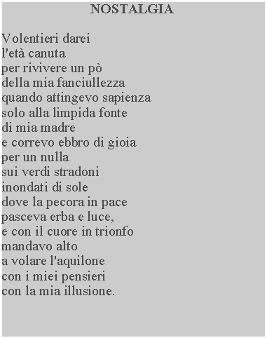 Casella di testo: NOSTALGIAVolentieri dareil'et canutaper rivivere un p della mia fanciullezza quando attingevo sapienza solo alla limpida fonte di mia madre e correvo ebbro di gioia per un nulla sui verdi stradoni inondati di sole dove la pecora in pace pasceva erba e luce, e con il cuore in trionfo mandavo alto a volare l'aquilone con i miei pensieri con la mia illusione.