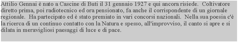 Casella di testo: Attilio Gennai  nato a Cascine di Buti il 31 gennaio 1927 e qui ancora risiede.  Coltivatore diretto prima, poi radiotecnico ed ora pensionato, fa anche il corrispondente di un giornale regionale.  Ha partecipato ed  stato premiato in vari concorsi nazionali.  Nella sua poesia c' la ricerca di un continuo contatto con la Natura e spesso, all'improvviso, il canto si apre e si dilata in meravigliosi paesaggi di luce e di pace.