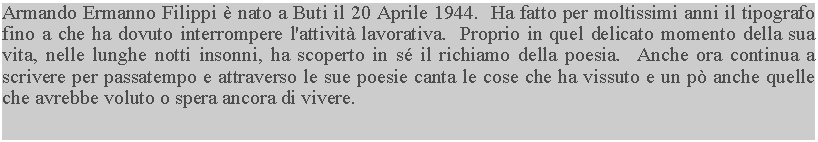 Casella di testo: Armando Ermanno Filippi  nato a Buti il 20 Aprile 1944.  Ha fatto per moltissimi anni il tipografo fino a che ha dovuto interrompere l'attivit lavorativa.  Proprio in quel delicato momento della sua vita, nelle lunghe notti insonni, ha scoperto in s il richiamo della poesia.  Anche ora continua a scrivere per passatempo e attraverso le sue poesie canta le cose che ha vissuto e un p anche quelle che avrebbe voluto o spera ancora di vivere.