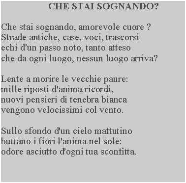 Casella di testo: CHE STAI SOGNANDO?Che stai sognando, amorevole cuore ? Strade antiche, case, voci, trascorsi echi d'un passo noto, tanto atteso che da ogni luogo, nessun luogo arriva?Lente a morire le vecchie paure: mille riposti d'anima ricordi, nuovi pensieri di tenebra bianca vengono velocissimi col vento.Sullo sfondo d'un cielo mattutino buttano i fiori l'anima nel sole: odore asciutto d'ogni tua sconfitta.