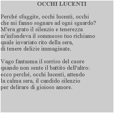 Casella di testo: OCCHI LUCENTIPerch sfuggite, occhi lucenti, occhi che mi fanno sognare ad ogni sguardo?  M'era grato il silenzio e tenerezza m'infondeva il sommesso tuo richiamo quale invariato rito della sera, di tenere delizie immaginate.Vago fantasma il sorriso del cuore quando non sente il battito dell'altro: ecco perch, occhi lucenti, attendo la calma sera, il candido silenzio per delirare di gioioso amore.