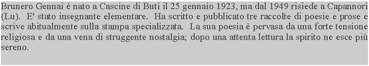 Casella di testo: Brunero Gennai  nato a Cascine di Buti il 25 gennaio 1923, ma dal 1949 risiede a Capannori (Lu).  E' stato insegnante elementare.  Ha scritto e pubblicato tre raccolte di poesie e prose e scrive abitualmente sulla stampa specializzata.  La sua poesia  pervasa da una forte tensione religiosa e da una vena di struggente nostalgia; dopo una attenta lettura la spirito ne esce pi sereno.