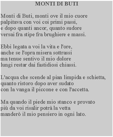 Casella di testo: MONTI DI BUTIMonti di Buti, monti ove il mio cuorepalpitava con voi coi primi passi, e dopo quanti ancor, quanto sudore versai fra stipe fra brughiere e massi.Ebbi legata a voi la vita e l'ore, anche se l'opra misera sottrassi ma tenue sentivo il mio dolore lungi restar dai fastidiosi chiassi.L'acqua che scende al pian limpida e schietta, quanto ristoro dopo aver sudato con la vanga il piccone e con l'accetta.Ma quando il piede mio stanco e provato pi da voi risalir potr la vetta mander il mio pensiero in ogni lato.