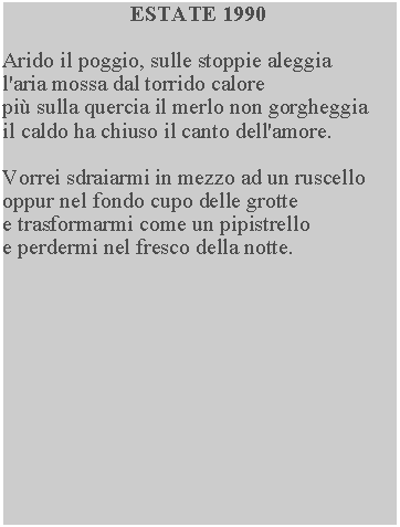 Casella di testo: ESTATE 1990Arido il poggio, sulle stoppie aleggia l'aria mossa dal torrido calore pi sulla quercia il merlo non gorgheggia il caldo ha chiuso il canto dell'amore.Vorrei sdraiarmi in mezzo ad un ruscello oppur nel fondo cupo delle grotte e trasformarmi come un pipistrello e perdermi nel fresco della notte.