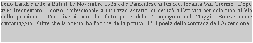 Casella di testo: Dino Landi  nato a Buti il 17 Novembre 1928 ed  Panicalese autentico, localit San Giorgio.  Dopo aver frequentato il corso professionale a indirizzo agrario, si dedic all'attivit agricola fino all'et della pensione.  Per diversi anni ha fatto parte della Compagnia del Maggio Butese come cantamaggio.  Oltre che la poesia, ha l'hobby della pittura.  E' il poeta della contrada dell'Ascensione.