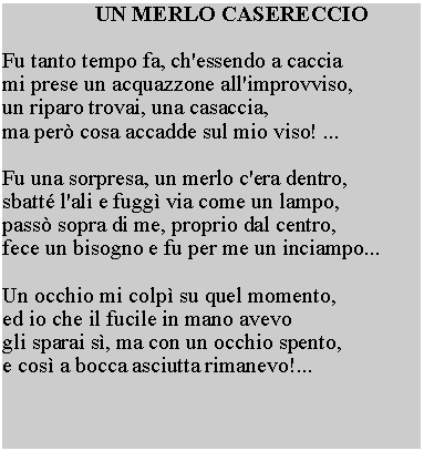 Casella di testo: UN MERLO CASERECCIOFu tanto tempo fa, ch'essendo a caccia mi prese un acquazzone all'improvviso, un riparo trovai, una casaccia, ma per cosa accadde sul mio viso! ...Fu una sorpresa, un merlo c'era dentro, sbatt l'ali e fugg via come un lampo, pass sopra di me, proprio dal centro, fece un bisogno e fu per me un inciampo...Un occhio mi colp su quel momento, ed io che il fucile in mano avevo gli sparai s, ma con un occhio spento, e cos a bocca asciutta rimanevo!...