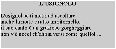 Casella di testo: LUSIGNOLOL'usignol se ti metti ad ascoltare anche la notte  tutto un ritornello, il suo canto  un grazioso gorgheggiare non v' uccel ch'ahbia versi come quello! ...