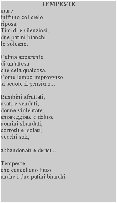 Casella di testo: TEMPESTEmaretutt'uno col cielo riposa.Timidi e silenziosi, due patini bianchi lo soleano.Calma apparentedi un'attesache cela qualcosa.Come lampo improvviso si scuote il pensero...Bambini sfruttati,usati e venduti;donne violentate,amareggiate e deluse;uomini sbandati,corrotti e isolati;vecchi soli,abbandonati e derisi...Tempesteche cancellano tutto anche i due patini bianchi.