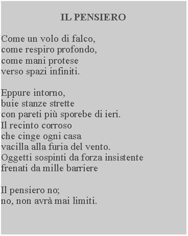 Casella di testo: IL PENSIEROCome un volo di falco, come respiro profondo, come mani protese verso spazi infiniti.Eppure intorno, buie stanze strette con pareti pi sporebe di ieri.  Il recinto corroso che cinge ogni casa vacilla alla furia del vento.  Oggetti sospinti da forza insistente frenati da mille barriereIl pensiero no;no, non avr mai limiti.