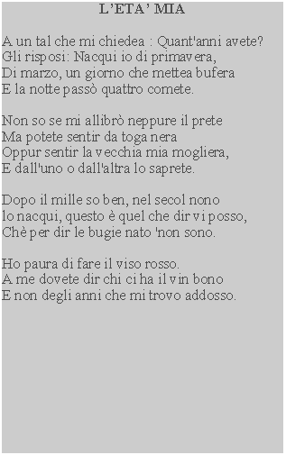 Casella di testo: LETA MIAA un tal che mi chiedea : Quant'anni avete?Gli risposi: Nacqui io di primavera,Di marzo, un giorno che mettea buferaE la notte pass quattro comete.Non so se mi allibr neppure il preteMa potete sentir da toga neraOppur sentir la vecchia mia mogliera,E dall'uno o dall'altra lo saprete.Dopo il mille so ben, nel secol nonolo nacqui, questo  quel che dir vi posso,Ch per dir le bugie nato 'non sono.Ho paura di fare il viso rosso.A me dovete dir chi ci ha il vin bonoE non degli anni che mi trovo addosso.