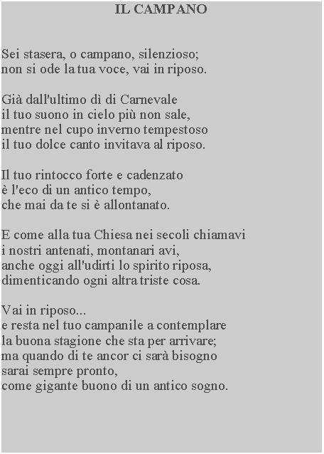 Casella di testo: IL CAMPANOSei stasera, o campano, silenzioso; non si ode la tua voce, vai in riposo.Gi dall'ultimo d di Carnevale il tuo suono in cielo pi non sale, mentre nel cupo inverno tempestoso il tuo dolce canto invitava al riposo.Il tuo rintocco forte e cadenzato  l'eco di un antico tempo, che mai da te si  allontanato.E come alla tua Chiesa nei secoli chiamavi i nostri antenati, montanari avi, anche oggi all'udirti lo spirito riposa, dimenticando ogni altra triste cosa.Vai in riposo...e resta nel tuo campanile a contemplare la buona stagione che sta per arrivare; ma quando di te ancor ci sar bisogno sarai sempre pronto, come gigante buono di un antico sogno.