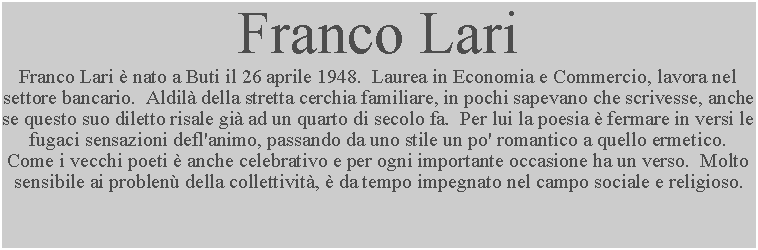 Casella di testo: Franco Lari Franco Lari  nato a Buti il 26 aprile 1948.  Laurea in Economia e Commercio, lavora nel settore bancario.  Aldil della stretta cerchia familiare, in pochi sapevano che scrivesse, anche se questo suo diletto risale gi ad un quarto di secolo fa.  Per lui la poesia  fermare in versi le fugaci sensazioni defl'animo, passando da uno stile un po' romantico a quello ermetico.  Come i vecchi poeti  anche celebrativo e per ogni importante occasione ha un verso.  Molto sensibile ai problen della collettivit,  da tempo impegnato nel campo sociale e religioso.