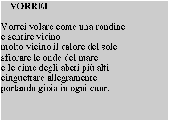 Casella di testo:  VORREIVorrei volare come una rondine e sentire vicino molto vicino il calore del sole sfiorare le onde del mare e le cime degli abeti pi alti cinguettare allegramente portando gioia in ogni cuor.