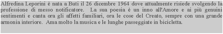 Casella di testo: Alfredina Leporini  nata a Buti il 26 dicembre 1964 dove attualmente risiede svolgendo la professione di messo notificatore.  La sua poesia  un inno all'Amore e ai pi genuini sentimenti e canta ora gli affetti familiari, ora le cose del Creato, sempre con una grande armonia interiore.  Ama molto la musica e le lunghe passeggiate in bicicletta.