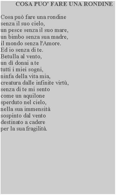 Casella di testo: COSA PUO' FARE UNA RONDINECosa pu fare una rondine senza il suo cielo, un pesce senza il suo mare, un bimbo senza sua madre, il mondo senza l'Amore.  Ed io senza di te.Betulla al vento,un d donai a tetutti i miei sogni,ninfa della vita mia, creatura dalle infinite virt, senza di te mi sento come un aquilone sperduto nel cielo, nella sua immensit sospinto dal vento destinato a cadere per la sua fragilit.