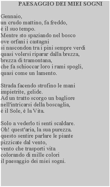 Casella di testo: PAESAGGIO DEI MIEI SOGNIGennaio,un crudo mattino, fa freddo,  il suo tempo.Mentre sto spaziando nel bosco ove orfani i castagni si nascondon tra i pini sempre verdi quasi volersi riparar dalla brezza, brezza di tramontana, che fa schioccar loro i rami spogli, quasi come un lamento.Strada facendo strofino le mani impietrite, gelide.Ad un tratto scorgo un bagliore nell'intricarsi della boscaglia,  il Sole,  la Vita.Solo a vederlo ti senti scaldare.  Oh! quest'aria, la sua purezza. questo sentire parlare le piante pizzicate dal vento, vento che trasporti vita colorando di mille colori il paesaggio dei miei sogni.