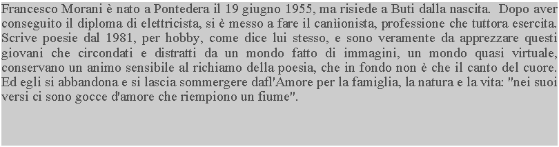 Casella di testo: Francesco Morani  nato a Pontedera il 19 giugno 1955, ma risiede a Buti dalla nascita.  Dopo aver conseguito il diploma di elettricista, si  messo a fare il canionista, professione che tuttora esercita.  Scrive poesie dal 1981, per hobby, come dice lui stesso, e sono veramente da apprezzare questi giovani che circondati e distratti da un mondo fatto di immagini, un mondo quasi virtuale, conservano un animo sensibile al richiamo della poesia, che in fondo non  che il canto del cuore.  Ed egli si abbandona e si lascia sommergere dafl'Amore per la famiglia, la natura e la vita: "nei suoi versi ci sono gocce d'amore che riempiono un fiume".