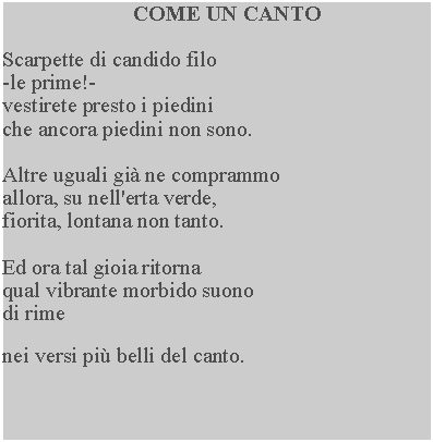 Casella di testo: COME UN CANTOScarpette di candido filo -le prime!-vestirete presto i piediniche ancora piedini non sono.Altre uguali gi ne comprammo allora, su nell'erta verde, fiorita, lontana non tanto.Ed ora tal gioia ritornaqual vibrante morbido suono di rimenei versi pi belli del canto.