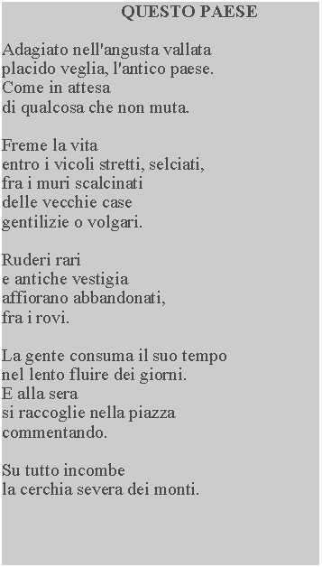 Casella di testo: QUESTO PAESEAdagiato nell'angusta vallata placido veglia, l'antico paese.  Come in attesadi qualcosa che non muta.Freme la vitaentro i vicoli stretti, selciati, fra i muri scalcinati delle vecchie case gentilizie o volgari.Ruderi rarie antiche vestigia affiorano abbandonati, fra i rovi.La gente consuma il suo tempo nel lento fluire dei giorni.  E alla serasi raccoglie nella piazza commentando.Su tutto incombela cerchia severa dei monti.