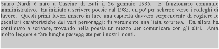 Casella di testo: Sauro Nardi  nato a Cascine di Buti il 26 gennaio 1935.  E' funzionario comunale amministrativo.  Ha iniziato a scrivere poesie dal 1985, un po' per scherzo verso i colleghi di lavoro.  Questi primi lavori misero in luce una capacit davvero sorprendente di cogliere le peculiari caratteristiche dei vari personaggi: fu veramente una lieta sorpresa.  Da allora ha continuato a scrivere, trovando nella poesia un mezzo per comunicare con gli altri.  Ama molto leggere e fare lunghe passeggiate per i nostri monti.