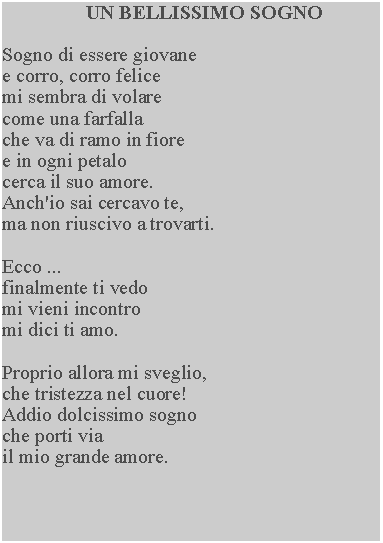 Casella di testo: UN BELLISSIMO SOGNOSogno di essere giovane e corro, corro felice mi sembra di volare come una farfalla che va di ramo in fiore e in ogni petalo cerca il suo amore.  Anch'io sai cercavo te,ma non riuscivo a trovarti.Ecco ...finalmente ti vedo mi vieni incontro mi dici ti amo.Proprio allora mi sveglio, che tristezza nel cuore!  Addio dolcissimo sogno che porti via il mio grande amore.
