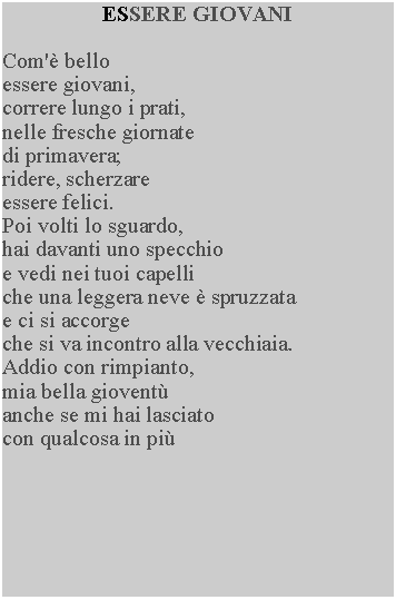 Casella di testo: ESSERE GIOVANICom' belloessere giovani, correre lungo i prati, nelle fresche giornate di primavera; ridere, scherzare essere felici.Poi volti lo sguardo,hai davanti uno specchio e vedi nei tuoi capelli che una leggera neve  spruzzata e ci si accorge che si va incontro alla vecchiaia.  Addio con rimpianto, mia bella giovent anche se mi hai lasciato con qualcosa in pi