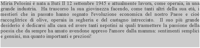 Casella di testo: Miria Pelosini  nata a Buti Il 12 settembre 1945 e attualmente lavora, come operaia, in una grande industria.  Ha trascorso la sua giovinezza facendo, come tanti altri della sua et, i mestieri che in passato hanno segnato l'evoluzione economica del nostro Paese e cio raccoglitrice di olive, operaia in segheria e del castagno intrecciato.  Il suo pi grande desiderio  dedicarsi alla casa ed avere tanti nepotini ai quali trasmettere la passione della poesia che da sempre ha amato avendone appreso l'amore dalla mamma: sentimenti semplici e genuini, ma quanto importanti e preziosi!